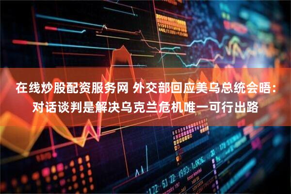 在线炒股配资服务网 外交部回应美乌总统会晤：对话谈判是解决乌克兰危机唯一可行出路