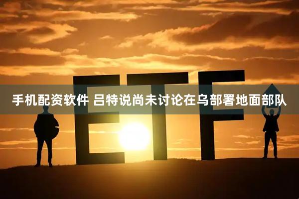 手机配资软件 吕特说尚未讨论在乌部署地面部队