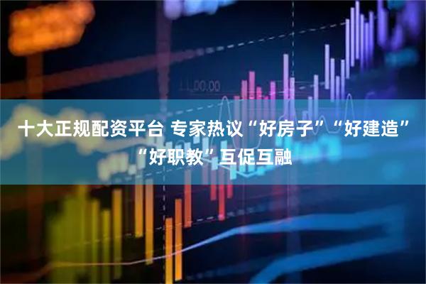 十大正规配资平台 专家热议“好房子”“好建造”“好职教”互促互融