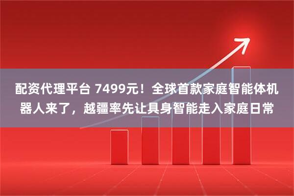 配资代理平台 7499元！全球首款家庭智能体机器人来了，越疆率先让具身智能走入家庭日常