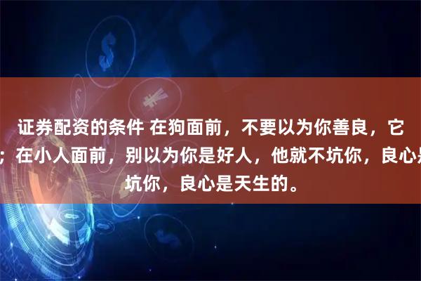 证券配资的条件 在狗面前，不要以为你善良，它就不咬你；在小人面前，别以为你是好人，他就不坑你，良心是天生的。