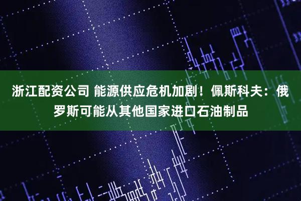 浙江配资公司 能源供应危机加剧！佩斯科夫：俄罗斯可能从其他国家进口石油制品