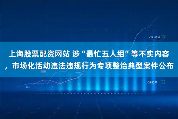 上海股票配资网站 涉“最忙五人组”等不实内容，市场化活动违法违规行为专项整治典型案件公布