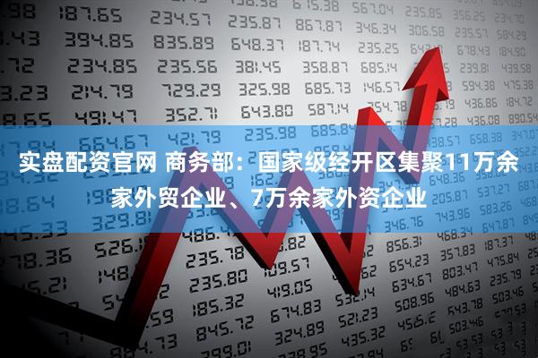 实盘配资官网 商务部：国家级经开区集聚11万余家外贸企业、7万余家外资企业